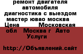 ремонт двигателя автомобиля диагностика с выездом мастер ювао москва › Цена ­ 900 - Московская обл., Москва г. Авто » Услуги   